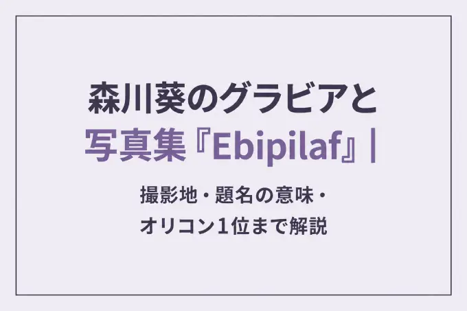 森川葵のグラビアと写真集『Ebipilaf』｜撮影地・題名の意味・オリコン1位まで解説