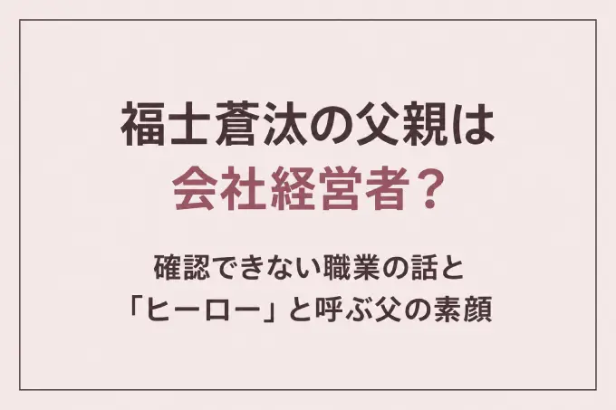 福士蒼汰の父親は会社経営者？確認できない職業の話と「ヒーロー」と呼ぶ父の素顔